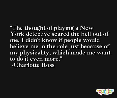 The thought of playing a New York detective scared the hell out of me. I didn't know if people would believe me in the role just because of my physicality, which made me want to do it even more. -Charlotte Ross