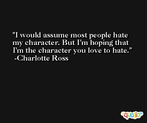I would assume most people hate my character. But I'm hoping that I'm the character you love to hate. -Charlotte Ross