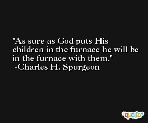 As sure as God puts His children in the furnace he will be in the furnace with them. -Charles H. Spurgeon
