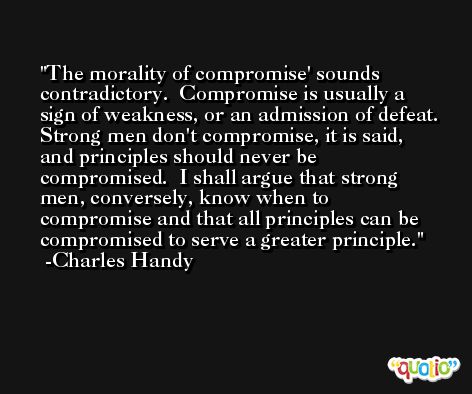 The morality of compromise' sounds contradictory.  Compromise is usually a sign of weakness, or an admission of defeat.  Strong men don't compromise, it is said, and principles should never be compromised.  I shall argue that strong men, conversely, know when to compromise and that all principles can be compromised to serve a greater principle. -Charles Handy