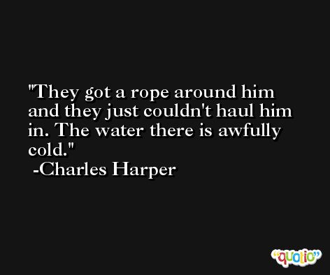 They got a rope around him and they just couldn't haul him in. The water there is awfully cold. -Charles Harper