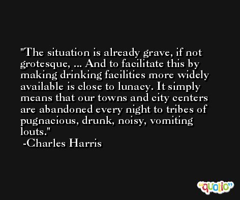 The situation is already grave, if not grotesque, ... And to facilitate this by making drinking facilities more widely available is close to lunacy. It simply means that our towns and city centers are abandoned every night to tribes of pugnacious, drunk, noisy, vomiting louts. -Charles Harris