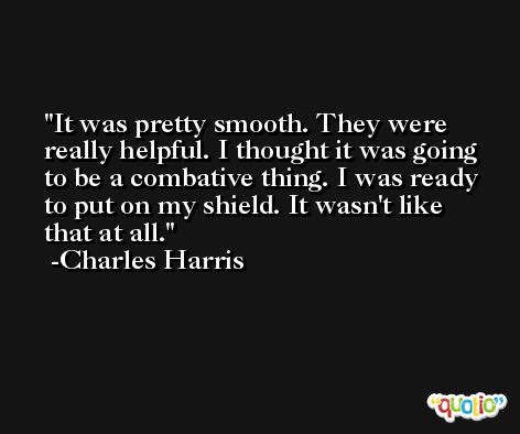 It was pretty smooth. They were really helpful. I thought it was going to be a combative thing. I was ready to put on my shield. It wasn't like that at all. -Charles Harris