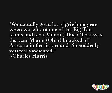 We actually got a lot of grief one year when we left out one of the Big Ten teams and took Miami (Ohio). That was the year Miami (Ohio) knocked off Arizona in the first round. So suddenly you feel vindicated. -Charles Harris