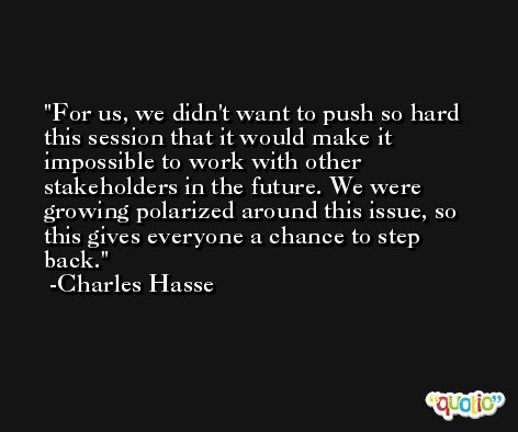 For us, we didn't want to push so hard this session that it would make it impossible to work with other stakeholders in the future. We were growing polarized around this issue, so this gives everyone a chance to step back. -Charles Hasse