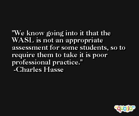 We know going into it that the WASL is not an appropriate assessment for some students, so to require them to take it is poor professional practice. -Charles Hasse