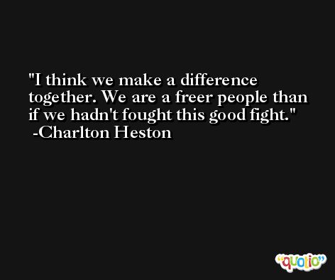 I think we make a difference together. We are a freer people than if we hadn't fought this good fight. -Charlton Heston