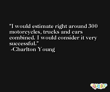 I would estimate right around 300 motorcycles, trucks and cars combined. I would consider it very successful. -Charlton Young