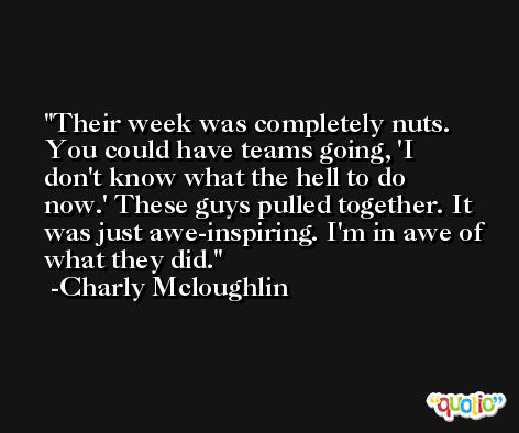 Their week was completely nuts. You could have teams going, 'I don't know what the hell to do now.' These guys pulled together. It was just awe-inspiring. I'm in awe of what they did. -Charly Mcloughlin