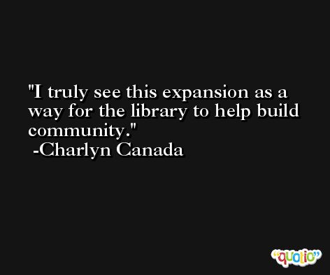 I truly see this expansion as a way for the library to help build community. -Charlyn Canada