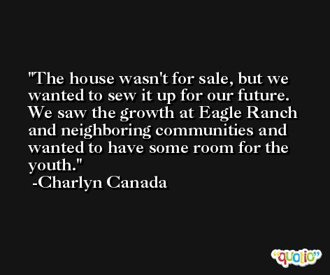 The house wasn't for sale, but we wanted to sew it up for our future. We saw the growth at Eagle Ranch and neighboring communities and wanted to have some room for the youth. -Charlyn Canada
