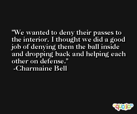 We wanted to deny their passes to the interior. I thought we did a good job of denying them the ball inside and dropping back and helping each other on defense. -Charmaine Bell
