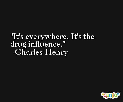 It's everywhere. It's the drug influence. -Charles Henry