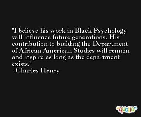 I believe his work in Black Psychology will influence future generations. His contribution to building the Department of African American Studies will remain and inspire as long as the department exists. -Charles Henry