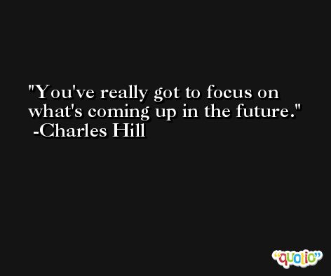 You've really got to focus on what's coming up in the future. -Charles Hill