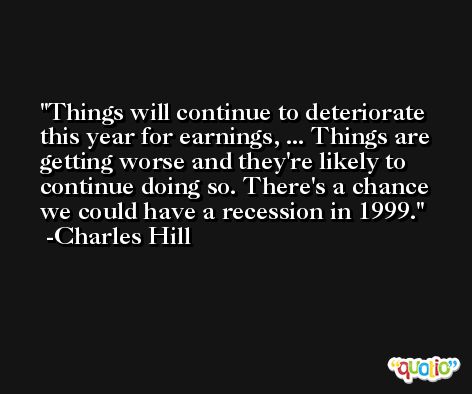 Things will continue to deteriorate this year for earnings, ... Things are getting worse and they're likely to continue doing so. There's a chance we could have a recession in 1999. -Charles Hill