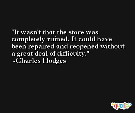 It wasn't that the store was completely ruined. It could have been repaired and reopened without a great deal of difficulty. -Charles Hodges