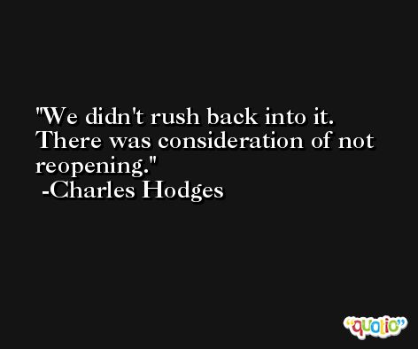 We didn't rush back into it. There was consideration of not reopening. -Charles Hodges