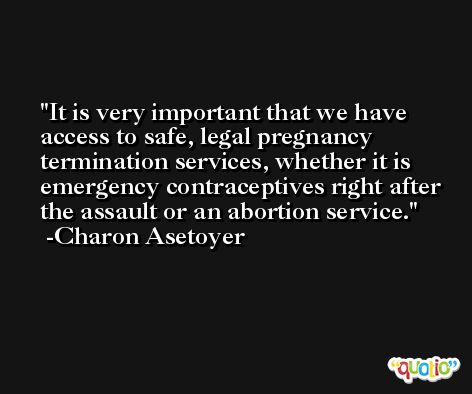 It is very important that we have access to safe, legal pregnancy termination services, whether it is emergency contraceptives right after the assault or an abortion service. -Charon Asetoyer