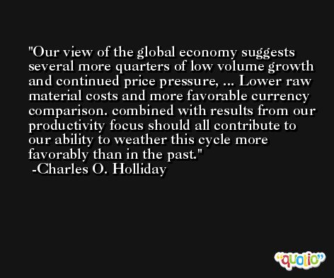 Our view of the global economy suggests several more quarters of low volume growth and continued price pressure, ... Lower raw material costs and more favorable currency comparison. combined with results from our productivity focus should all contribute to our ability to weather this cycle more favorably than in the past. -Charles O. Holliday