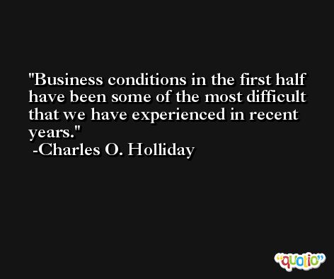 Business conditions in the first half have been some of the most difficult that we have experienced in recent years. -Charles O. Holliday