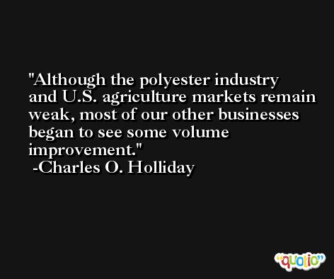 Although the polyester industry and U.S. agriculture markets remain weak, most of our other businesses began to see some volume improvement. -Charles O. Holliday