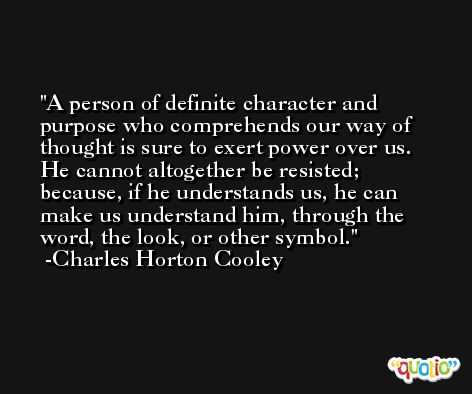 A person of definite character and purpose who comprehends our way of thought is sure to exert power over us. He cannot altogether be resisted; because, if he understands us, he can make us understand him, through the word, the look, or other symbol. -Charles Horton Cooley