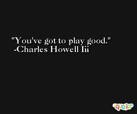 You've got to play good. -Charles Howell Iii