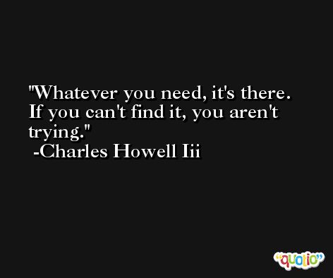 Whatever you need, it's there. If you can't find it, you aren't trying. -Charles Howell Iii