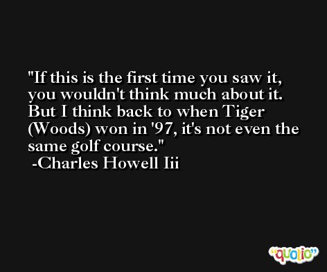 If this is the first time you saw it, you wouldn't think much about it. But I think back to when Tiger (Woods) won in '97, it's not even the same golf course. -Charles Howell Iii