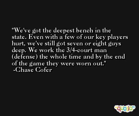We've got the deepest bench in the state. Even with a few of our key players hurt, we've still got seven or eight guys deep. We work the 3/4-court man (defense) the whole time and by the end of the game they were worn out. -Chase Cofer