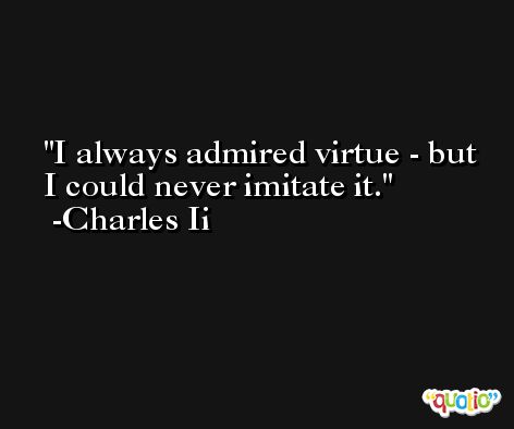 I always admired virtue - but I could never imitate it. -Charles Ii
