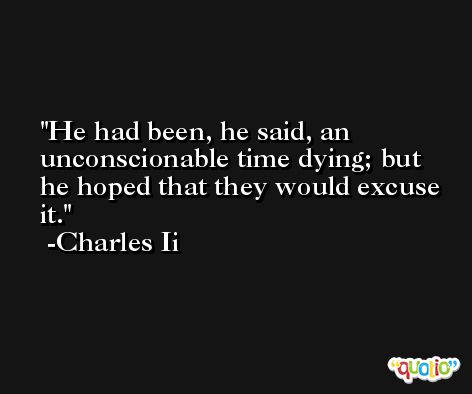 He had been, he said, an unconscionable time dying; but he hoped that they would excuse it. -Charles Ii