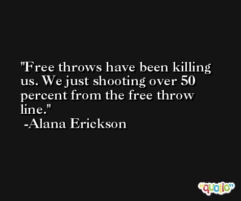 Free throws have been killing us. We just shooting over 50 percent from the free throw line. -Alana Erickson
