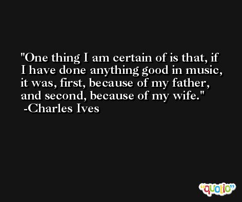 One thing I am certain of is that, if I have done anything good in music, it was, first, because of my father, and second, because of my wife. -Charles Ives