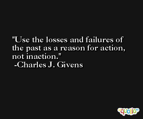 Use the losses and failures of the past as a reason for action, not inaction. -Charles J. Givens