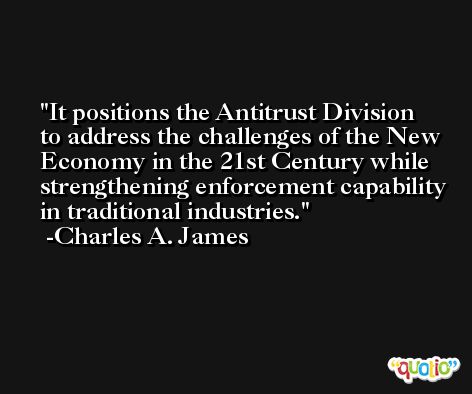 It positions the Antitrust Division to address the challenges of the New Economy in the 21st Century while strengthening enforcement capability in traditional industries. -Charles A. James