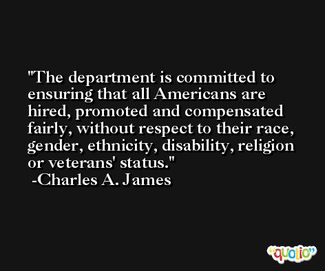 The department is committed to ensuring that all Americans are hired, promoted and compensated fairly, without respect to their race, gender, ethnicity, disability, religion or veterans' status. -Charles A. James