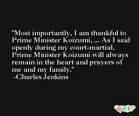 Most importantly, I am thankful to Prime Minister Koizumi, ... As I said openly during my court-martial, Prime Minister Koizumi will always remain in the heart and prayers of me and my family. -Charles Jenkins