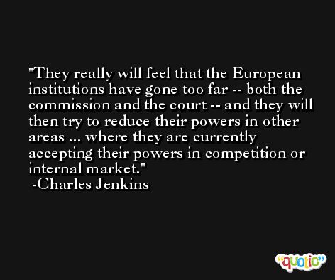 They really will feel that the European institutions have gone too far -- both the commission and the court -- and they will then try to reduce their powers in other areas ... where they are currently accepting their powers in competition or internal market. -Charles Jenkins
