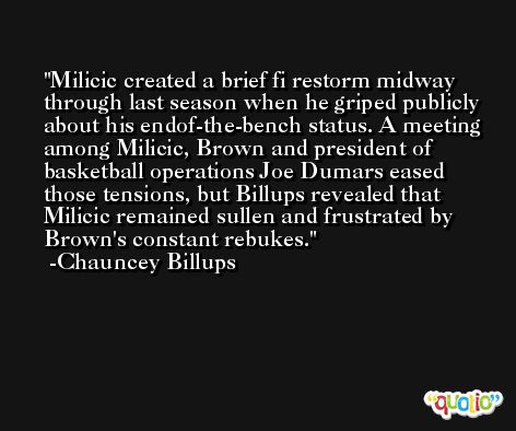 Milicic created a brief fi restorm midway through last season when he griped publicly about his endof-the-bench status. A meeting among Milicic, Brown and president of basketball operations Joe Dumars eased those tensions, but Billups revealed that Milicic remained sullen and frustrated by Brown's constant rebukes. -Chauncey Billups