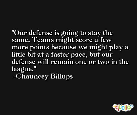 Our defense is going to stay the same. Teams might score a few more points because we might play a little bit at a faster pace, but our defense will remain one or two in the league. -Chauncey Billups
