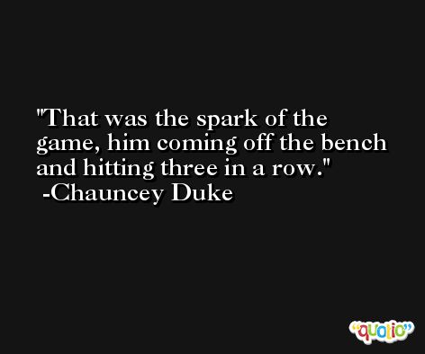 That was the spark of the game, him coming off the bench and hitting three in a row. -Chauncey Duke