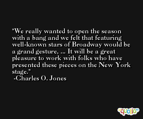 We really wanted to open the season with a bang and we felt that featuring well-known stars of Broadway would be a grand gesture, ... It will be a great pleasure to work with folks who have presented these pieces on the New York stage. -Charles O. Jones