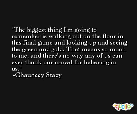 The biggest thing I'm going to remember is walking out on the floor in this final game and looking up and seeing the green and gold. That means so much to me, and there's no way any of us can ever thank our crowd for believing in us. -Chauncey Stacy