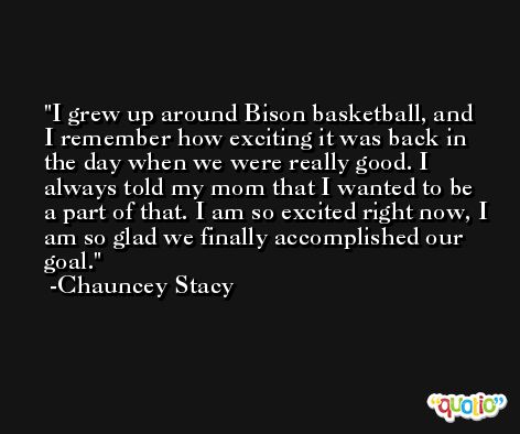 I grew up around Bison basketball, and I remember how exciting it was back in the day when we were really good. I always told my mom that I wanted to be a part of that. I am so excited right now, I am so glad we finally accomplished our goal. -Chauncey Stacy