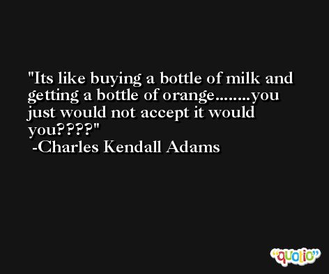 Its like buying a bottle of milk and getting a bottle of orange........you just would not accept it would you???? -Charles Kendall Adams