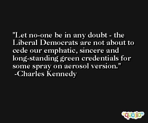 Let no-one be in any doubt - the Liberal Democrats are not about to cede our emphatic, sincere and long-standing green credentials for some spray on aerosol version. -Charles Kennedy