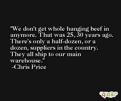 We don't get whole hanging beef in anymore. That was 25, 30 years ago. There's only a half-dozen, or a dozen, suppliers in the country. They all ship to our main warehouse. -Chris Price