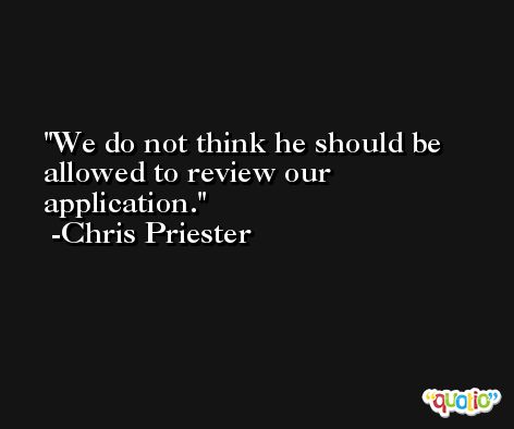 We do not think he should be allowed to review our application. -Chris Priester